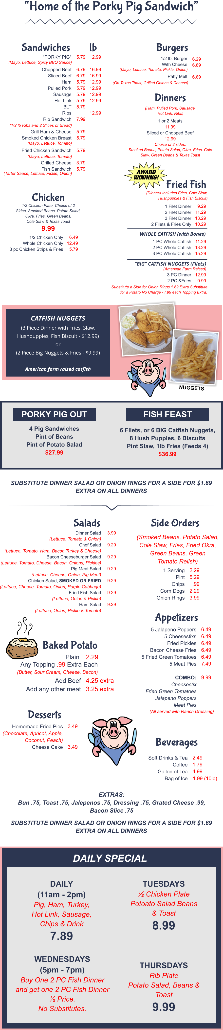 PORKY PIG OUT FISH FEAST 4 Pig Sandwiches Pint of Beans Pint of Potato Salad $27.99 6 Filets, or 6 BIG Catfish Nuggets, 8 Hush Puppies, 6 Biscuits Pint Slaw, 1lb Fries (Feeds 4) $36.99 SUBSTITUTE DINNER SALAD OR ONION RINGS FOR A SIDE FOR $1.69 EXTRA ON ALL DINNERS EXTRAS:  Bun .75, Toast .75, Jalepenos .75, Dressing .75, Grated Cheese .99, Bacon Slice .75 SUBSTITUTE DINNER SALAD OR ONION RINGS FOR A SIDE FOR $1.69 EXTRA ON ALL DINNERS DAILY SPECIALS DAILY (11am - 2pm) Pig, Ham, Turkey, Hot Link, Sausage, Chips & Drink 7.89 TUESDAYS ½ Chicken Plate Potoato Salad Beans & Toast 8.99 WEDNESDAYS (5pm - 7pm) Buy One 2 PC Fish Dinner and get one 2 PC Fish Dinner ½ Price. No Substitutes. THURSDAYS Rib Plate Potato Salad, Beans & Toast 9.99 "PORKY PIG"  Chopped Beef Sliced Beef Ham Pulled Pork Sausage Hot Link BLT Ribs Rib Sandwich  Grill Ham & Cheese Smoked Chicken Breast  Fried Chicken Sandwich  Grilled Cheese Fish Sandwich 5.79  6.79 6.79 5.79 5.79 5.79 5.79 5.79  7.99  5.79 5.79  5.79  3.79 5.79 12.99  16.99 16.99 12.99 12.99 12.99 12.99  12.99 (Mayo, Lettuce, Spicy BBQ Sauce) (1/2 lb Ribs and 2 Slices of Bread) (Mayo, Lettuce, Tomato) (Mayo, Lettuce, Tomato) (Tarter Sauce, Lettuce, Pickle, Onion) Sandwiches lb 1/2 lb. Burger With Cheese  Patty Melt (Mayo, Lettuce, Tomato, Pickle, Onion) (On Texas Toast, Grilled Onions & Cheese) 6.29 6.89  6.89 Burgers (Ham, Pulled Pork, Sausage, Hot Link, Ribs) 1 or 2 Meats 11.99 Sliced or Chopped Beef 12.99 Choice of 2 sides, Smoked Beans, Potato Salad, Okra, Fries, Cole Slaw, Green Beans & Texas Toast Dinners 1/2 Chicken Plate, Choice of 2 Sides, Smoked Beans, Potato Salad, Okra, Fries, Green Beans, Cole Slaw & Texas Toast 9.99 1/2 Chicken Only Whole Chicken Only 3 pc Chicken Strips & Fries 6.49 12.49 5.79 Chicken Dinner Salad (Lettuce, Tomato & Onion) Chef Salad (Lettuce, Tomato, Ham, Bacon,Turkey & Cheese) Bacon Cheeseburger Salad (Lettuce, Tomato, Cheese, Bacon, Onions, Pickles) Pig Meat Salad (Lettuce, Cheese, Onion, Pig Meat) Chicken Salad, SMOKED OR FRIED (Lettuce, Cheese, Tomato, Onion, Purple Cabbage) Fried Fish Salad (Lettuce, Onion & Pickle) Ham Salad (Lettuce, Onion, Pickle & Tomato)  3.99  9.29  9.29  9.29  9.29  9.29  9.29 Salads (Smoked Beans, Potato Salad, Cole Slaw, Fries, Fried Okra, Green Beans, Green Tomato Relish) 1 Serving Pint Chips Corn Dogs Onion Rings 2.29 5.29 .99 2.29 3.99 Side Orders Plain 2.29 Any Topping .99 Extra Each (Butter, Sour Cream, Cheese, Bacon) Add Beef Add any other meat 4.25 extra 3.25 extra Baked Potato 5 Jalapeno Poppers 5 Cheesestixs Fried Pickles Bacon Cheese Fries 5 Fried Green Tomatoes 5 Meat Pies  COMBO: Cheesestix Fried Green Tomatoes Jalapeno Poppers Meat Pies 6.49 6.49 6.49 6.49 6.49 7.49  9.99 (All served with Ranch Dressing) Appetizers Homemade Fried Pies (Chocolate, Apricot, Apple,  Coconut, Peach) Cheese Cake 3.49   3.49 Desserts Soft Drinks & Tea Coffee Gallon of Tea Bag of Ice 2.49 1.79 4.99 1.99 (10lb) Beverages “Home of the Porky Pig Sandwich”  CATFISH NUGGETS (3 Piece Dinner with Fries, Slaw, Hushpuppies, Fish Biscuit - $12.99) or (2 Piece Big Nuggets & Fries - $9.99)  American farm raised catfish (Dinners Includes Fries, Cole Slaw, Hushpuppies & Fish Biscuit) 1 Filet Dinner  2 Filet Dinner 3 Filet Dinner 2 Filets & Fries Only 9.29 11.29 13.29 10.29 1 PC Whole Catfish 2 PC Whole Catfish 3 PC Whole Catfish 11.29 13.29 15.29 Substitute a Side for Onion Rings 1.69 Extra Substitute for a Potato No Charge - (.99 each Topping Extra) Fried Fish WHOLE CATFISH (with Bones) “BIG” CATFISH NUGGETS (Filets) (American Farm Raised) 3 PC Dinner 2 PC &Fries 12.99 9.99 NUGGETS