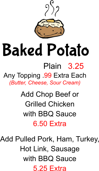 Baked Potato Plain 3.25 Any Topping .99 Extra Each (Butter, Cheese, Sour Cream) Add Chop Beef or  Grilled Chicken with BBQ Sauce 6.50 Extra Add Pulled Pork, Ham, Turkey, Hot Link, Sausage with BBQ Sauce 5.25 Extra