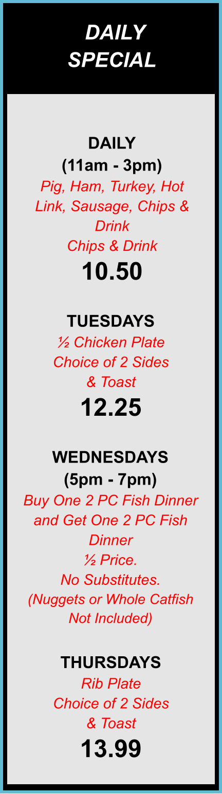 DAILY SPECIALS DAILY (11am - 3pm) Pig, Ham, Turkey, Hot Link, Sausage, Chips & Drink Chips & Drink 10.50  TUESDAYS ½ Chicken Plate Choice of 2 Sides & Toast 12.25  WEDNESDAYS (5pm - 7pm) Buy One 2 PC Fish Dinner and Get One 2 PC Fish Dinner ½ Price. No Substitutes. (Nuggets or Whole Catfish Not Included)  THURSDAYS Rib Plate Choice of 2 Sides & Toast 13.99