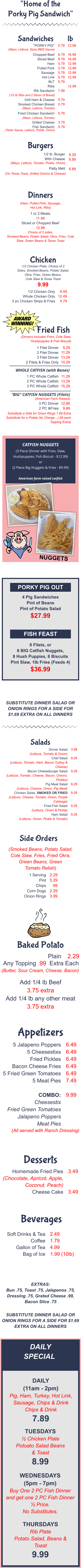 PORKY PIG OUT FISH FEAST 4 Pig Sandwiches Pint of Beans Pint of Potato Salad $27.99 6 Filets, or  6 BIG Catfish Nuggets, 8 Hush Puppies, 6 Biscuits Pint Slaw, 1lb Fries (Feeds 4) $36.99 SUBSTITUTE DINNER SALAD OR ONION RINGS FOR A SIDE FOR $1.69 EXTRA ON ALL DINNERS EXTRAS:  Bun .75, Toast .75, Jalepenos .75, Dressing .75, Grated Cheese .99, Bacon Slice .75 SUBSTITUTE DINNER SALAD OR ONION RINGS FOR A SIDE FOR $1.69 EXTRA ON ALL DINNERS DAILY SPECIALS DAILY (11am - 2pm) Pig, Ham, Turkey, Hot Link, Sausage, Chips & Drink Chips & Drink 7.89 TUESDAYS ½ Chicken Plate Potoato Salad Beans & Toast 8.99 WEDNESDAYS (5pm - 7pm) Buy One 2 PC Fish Dinner and get one 2 PC Fish Dinner ½ Price. No Substitutes. THURSDAYS Rib Plate Potato Salad, Beans & Toast 9.99 Plain 2.29 Any Topping .99  Extra Each (Butter, Sour Cream, Cheese, Bacon) Add 1/4 lb Beef 3.75 extra Add 1/4 lb any other meat 3.75 extra Baked Potato “Home of the Porky Pig Sandwich” "PORKY PIG"  Chopped Beef Sliced Beef Ham Pulled Pork Sausage Hot Link BLT Ribs Rib Sandwich  Grill Ham & Cheese Smoked Chicken Breast  Fried Chicken Sandwich  Grilled Cheese Fish Sandwich 5.79  6.79 6.79 5.79 5.79 5.79 5.79 5.79  7.99  5.79 5.79  5.79  3.79 5.79 12.99  16.99 16.99 12.99 12.99 12.99 12.99  12.99 (Mayo, Lettuce, Spicy BBQ Sauce) (1/2 lb Ribs and 2 Slices of Bread) (Mayo, Lettuce, Tomato) (Mayo, Lettuce, Tomato) (Tarter Sauce, Lettuce, Pickle, Onion) Sandwiches lb 1/2 lb. Burger With Cheese  Patty Melt (Mayo, Lettuce, Tomato, Pickle, Onion) (On Texas Toast, Grilled Onions & Cheese) 6.29 6.89  6.89 Burgers (Ham, Pulled Pork, Sausage, Hot Link, Ribs) 1 or 2 Meats 11.99 Sliced or Chopped Beef 12.99 Choice of 2 sides, Smoked Beans, Potato Salad, Okra, Fries, Cole Slaw, Green Beans & Texas Toast Dinners 1/2 Chicken Plate, Choice of 2 Sides, Smoked Beans, Potato Salad, Okra, Fries, Green Beans, Cole Slaw & Texas Toast 9.99 1/2 Chicken Only Whole Chicken Only 3 pc Chicken Strips & Fries 6.49 12.49 5.79 Chicken Dinner Salad (Lettuce, Tomato & Onion) Chef Salad (Lettuce, Tomato, Ham, Bacon,Turkey & Cheese) Bacon Cheeseburger Salad (Lettuce, Tomato, Cheese, Bacon, Onions, Pickles) Pig Meat Salad (Lettuce, Cheese, Onion, Pig Meat) Chicken Salad, SMOKED OR FRIED (Lettuce, Cheese, Tomato, Onion, Purple Cabbage) Fried Fish Salad (Lettuce, Onion & Pickle) Ham Salad (Lettuce, Onion, Pickle & Tomato)  3.99  9.29   9.29   9.29  9.29   9.29  9.29 Salads (Smoked Beans, Potato Salad, Cole Slaw, Fries, Fried Okra, Green Beans, Green Tomato Relish) 1 Serving Pint Chips Corn Dogs Onion Rings 2.29 5.29 .99 2.29 3.99 Side Orders Homemade Fried Pies (Chocolate, Apricot, Apple,  Coconut, Peach) Cheese Cake 3.49   3.49 Desserts Soft Drinks & Tea Coffee Gallon of Tea Bag of Ice 2.49 1.79 4.99 1.99 (10lb) Beverages (Dinners Includes Fries, Cole Slaw, Hushpuppies & Fish Biscuit) 1 Filet Dinner  2 Filet Dinner 3 Filet Dinner 2 Filets & Fries Only 9.29 11.29 13.29 10.29 1 PC Whole Catfish 2 PC Whole Catfish 3 PC Whole Catfish 11.29 13.29 15.29 Substitute a Side for Onion Rings 1.69 Extra Substitute for a Potato No Charge - (.99 each Topping Extra) Fried Fish WHOLE CATFISH (with Bones) “BIG” CATFISH NUGGETS (Filets) (American Farm Raised) 3 PC Dinner 2 PC &Fries 12.99 9.99 5 Jalapeno Poppers 5 Cheesestixs Fried Pickles Bacon Cheese Fries 5 Fried Green Tomatoes 5 Meat Pies  COMBO: Cheesestix Fried Green Tomatoes Jalapeno Poppers Meat Pies  6.49 6.49 6.49 6.49 6.49 7.49  9.99 (All served with Ranch Dressing) Appetizers CATFISH NUGGETS (3 Piece Dinner with Fries, Slaw, Hushpuppies, Fish Biscuit - $12.99) or (2 Piece Big Nuggets & Fries - $9.99)  American farm raised catfish NUGGETS