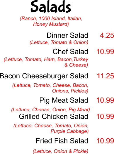 Salads Dinner Salad  Chef Salad   Bacon Cheeseburger Salad   Pig Meat Salad  Grilled Chicken Salad    Fried Fish Salad  (Lettuce, Tomato & Onion) 4.25  10.99   11.25   10.99  10.99   10.99 (Lettuce, Tomato, Ham, Bacon,Turkey & Cheese)  (Lettuce, Tomato, Cheese, Bacon, Onions, Pickles) (Lettuce, Cheese, Onion, Pig Meat) (Lettuce, Cheese, Tomato, Onion, Purple Cabbage) (Lettuce, Onion & Pickle) (Ranch, 1000 Island, Italian, Honey Mustard)