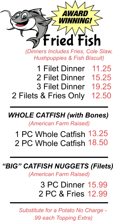 Fried Fish (Dinners Includes Fries, Cole Slaw, Hushpuppies & Fish Biscuit) 1 Filet Dinner  2 Filet Dinner 3 Filet Dinner 2 Filets & Fries Only 11.25 15.25 19.25 12.50 WHOLE CATFISH (with Bones) (American Farm Raised) 1 PC Whole Catfish 2 PC Whole Catfish 13.25 18.50 “BIG” CATFISH NUGGETS (Filets) (American Farm Raised) 3 PC Dinner 2 PC & Fries 15.99 12.99 Substitute for a Potato No Charge -  .99 each Topping Extra)