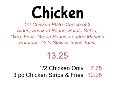 Chicken 1/2 Chicken Plate, Choice of 2 Sides, Smoked Beans, Potato Salad, Okra, Fries, Green Beans, Loaded Mashed Potatoes, Cole Slaw & Texas Toast 13.25 1/2 Chicken Only 3 pc Chicken Strips & Fries 7.75 10.25