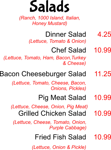 Salads Dinner Salad  Chef Salad   Bacon Cheeseburger Salad   Pig Meat Salad  Grilled Chicken Salad    Fried Fish Salad  (Lettuce, Tomato & Onion) 4.25  10.99   11.25   10.99  10.99   10.99 (Lettuce, Tomato, Ham, Bacon,Turkey & Cheese)  (Lettuce, Tomato, Cheese, Bacon, Onions, Pickles) (Lettuce, Cheese, Onion, Pig Meat) (Lettuce, Cheese, Tomato, Onion, Purple Cabbage) (Lettuce, Onion & Pickle) (Ranch, 1000 Island, Italian, Honey Mustard)