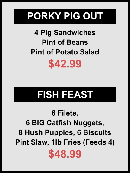 PORKY PIG OUT FISH FEAST 4 Pig Sandwiches Pint of Beans Pint of Potato Salad $42.99 6 Filets, 6 BIG Catfish Nuggets, 8 Hush Puppies, 6 Biscuits Pint Slaw, 1lb Fries (Feeds 4) $48.99