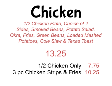 Chicken 1/2 Chicken Plate, Choice of 2 Sides, Smoked Beans, Potato Salad, Okra, Fries, Green Beans, Loaded Mashed Potatoes, Cole Slaw & Texas Toast 13.25 1/2 Chicken Only 3 pc Chicken Strips & Fries 7.75 10.25