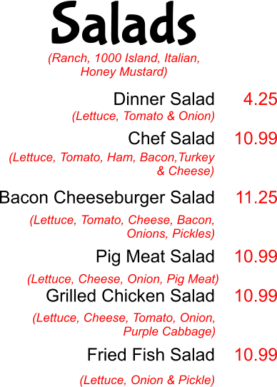 Salads Dinner Salad  Chef Salad   Bacon Cheeseburger Salad   Pig Meat Salad  Grilled Chicken Salad    Fried Fish Salad  (Lettuce, Tomato & Onion) 4.25  10.99   11.25   10.99  10.99   10.99 (Lettuce, Tomato, Ham, Bacon,Turkey & Cheese)  (Lettuce, Tomato, Cheese, Bacon, Onions, Pickles) (Lettuce, Cheese, Onion, Pig Meat) (Lettuce, Cheese, Tomato, Onion, Purple Cabbage) (Lettuce, Onion & Pickle) (Ranch, 1000 Island, Italian, Honey Mustard)