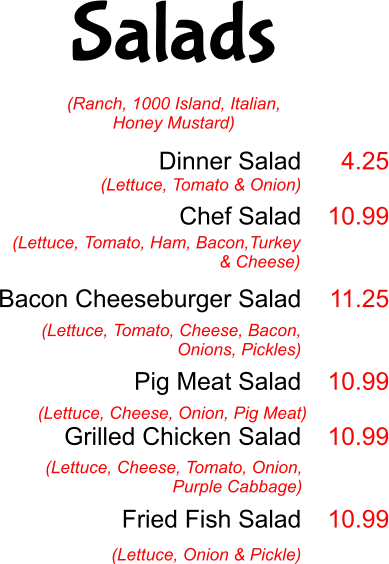 Salads Dinner Salad  Chef Salad   Bacon Cheeseburger Salad   Pig Meat Salad  Grilled Chicken Salad    Fried Fish Salad  (Lettuce, Tomato & Onion) 4.25  10.99   11.25   10.99  10.99   10.99 (Lettuce, Tomato, Ham, Bacon,Turkey & Cheese)  (Lettuce, Tomato, Cheese, Bacon, Onions, Pickles) (Lettuce, Cheese, Onion, Pig Meat) (Lettuce, Cheese, Tomato, Onion, Purple Cabbage) (Lettuce, Onion & Pickle) (Ranch, 1000 Island, Italian, Honey Mustard)