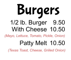 Burgers 1/2 lb. Burger With Cheese  Patty Melt 9.50 10.50  10.50 (Mayo, Lettuce, Tomato, Pickle, Onion) (Texas Toast, Cheese, Griiled Onion)