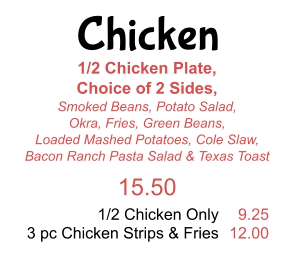 Chicken 1/2 Chicken Plate,  Choice of 2 Sides,  Smoked Beans, Potato Salad, Okra, Fries, Green Beans,  Loaded Mashed Potatoes, Cole Slaw,  Bacon Ranch Pasta Salad & Texas Toast 15.50 1/2 Chicken Only 3 pc Chicken Strips & Fries 9.25 12.00