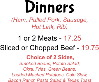 Dinners (Ham, Pulled Pork, Sausage, Hot Link, Rib) 1 or 2 Meats - 17.25 Sliced or Chopped Beef - 19.75  Choice of 2 Sides,  Smoked Beans, Potato Salad, Okra, Fries, Green Beans,  Loaded Mashed Potatoes, Cole Slaw,  Bacon Ranch Pasta Salad & Texas Toast