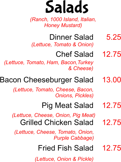 Salads Dinner Salad  Chef Salad   Bacon Cheeseburger Salad   Pig Meat Salad  Grilled Chicken Salad    Fried Fish Salad  (Lettuce, Tomato & Onion) 5.25  12.75   13.00   12.75  12.75   12.75 (Lettuce, Tomato, Ham, Bacon,Turkey & Cheese)  (Lettuce, Tomato, Cheese, Bacon, Onions, Pickles) (Lettuce, Cheese, Onion, Pig Meat) (Lettuce, Cheese, Tomato, Onion, Purple Cabbage) (Lettuce, Onion & Pickle) (Ranch, 1000 Island, Italian, Honey Mustard)