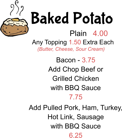 Baked Potato Plain 4.00 Any Topping 1.50 Extra Each (Butter, Cheese, Sour Cream) Bacon - 3.75 Add Chop Beef or  Grilled Chicken with BBQ Sauce 7.75 Add Pulled Pork, Ham, Turkey, Hot Link, Sausage with BBQ Sauce 6.25