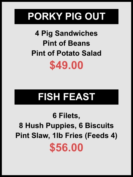 PORKY PIG OUT FISH FEAST 4 Pig Sandwiches Pint of Beans Pint of Potato Salad $49.00 6 Filets, 8 Hush Puppies, 6 Biscuits Pint Slaw, 1lb Fries (Feeds 4) $56.00