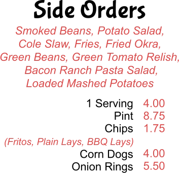 Side Orders Smoked Beans, Potato Salad, Cole Slaw, Fries, Fried Okra, Green Beans, Green Tomato Relish,  Bacon Ranch Pasta Salad, Loaded Mashed Potatoes 1 Serving Pint Chips  Corn Dogs Onion Rings 4.00 8.75 1.75  4.00 5.50 (Fritos, Plain Lays, BBQ Lays)