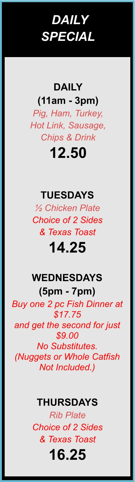 DAILY SPECIALS DAILY (11am - 3pm) Pig, Ham, Turkey,  Hot Link, Sausage,  Chips & Drink 12.50  TUESDAYS ½ Chicken Plate Choice of 2 Sides & Texas Toast 14.25  WEDNESDAYS (5pm - 7pm) Buy one 2 pc Fish Dinner at $17.75  and get the second for just $9.00 No Substitutes. (Nuggets or Whole Catfish Not Included.)  THURSDAYS Rib Plate Choice of 2 Sides & Texas Toast 16.25