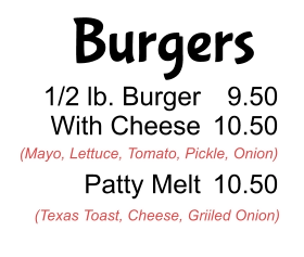 Burgers 1/2 lb. Burger With Cheese  Patty Melt 9.50 10.50  10.50 (Mayo, Lettuce, Tomato, Pickle, Onion) (Texas Toast, Cheese, Griiled Onion)