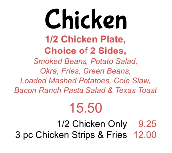Chicken 1/2 Chicken Plate,  Choice of 2 Sides,  Smoked Beans, Potato Salad, Okra, Fries, Green Beans,  Loaded Mashed Potatoes, Cole Slaw,  Bacon Ranch Pasta Salad & Texas Toast 15.50 1/2 Chicken Only 3 pc Chicken Strips & Fries 9.25 12.00