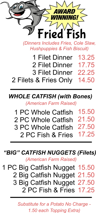 Fried Fish (Dinners Includes Fries, Cole Slaw, Hushpuppies & Fish Biscuit) 1 Filet Dinner  2 Filet Dinner 3 Filet Dinner 2 Filets & Fries Only 13.25 17.75 22.25 14.50 WHOLE CATFISH (with Bones) (American Farm Raised) 1 PC Whole Catfish 2 PC Whole Catfish 3 PC Whole Catfish 2 PC Fish & Fries  15.50 21.50 27.50 17.25 “BIG” CATFISH NUGGETS (Filets) (American Farm Raised) 1 PC Big Catfish Nugget 2 Big Catfish Nugget 3 Big Catfish Nugget 2 PC Fish & Fries 15.50 21.50 27.50 17.25 Substitute for a Potato No Charge -  1.50 each Topping Extra)