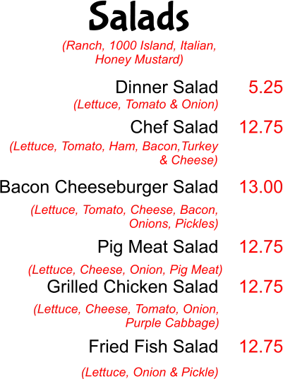 Salads Dinner Salad  Chef Salad   Bacon Cheeseburger Salad   Pig Meat Salad  Grilled Chicken Salad    Fried Fish Salad  (Lettuce, Tomato & Onion) 5.25  12.75   13.00   12.75  12.75   12.75 (Lettuce, Tomato, Ham, Bacon,Turkey & Cheese)  (Lettuce, Tomato, Cheese, Bacon, Onions, Pickles) (Lettuce, Cheese, Onion, Pig Meat) (Lettuce, Cheese, Tomato, Onion, Purple Cabbage) (Lettuce, Onion & Pickle) (Ranch, 1000 Island, Italian, Honey Mustard)