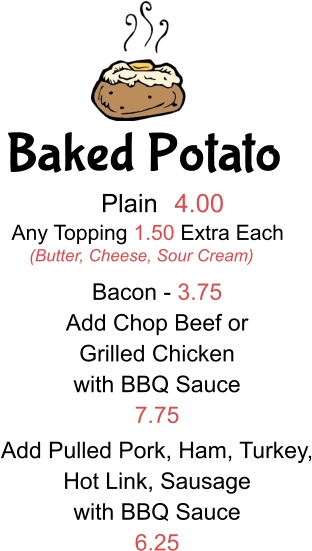 Baked Potato Plain 4.00 Any Topping 1.50 Extra Each (Butter, Cheese, Sour Cream) Bacon - 3.75 Add Chop Beef or  Grilled Chicken with BBQ Sauce 7.75 Add Pulled Pork, Ham, Turkey, Hot Link, Sausage with BBQ Sauce 6.25