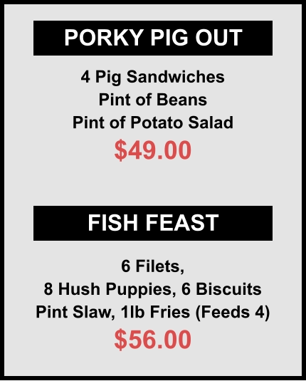 PORKY PIG OUT FISH FEAST 4 Pig Sandwiches Pint of Beans Pint of Potato Salad $49.00 6 Filets, 8 Hush Puppies, 6 Biscuits Pint Slaw, 1lb Fries (Feeds 4) $56.00