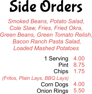 Side Orders Smoked Beans, Potato Salad, Cole Slaw, Fries, Fried Okra, Green Beans, Green Tomato Relish,  Bacon Ranch Pasta Salad, Loaded Mashed Potatoes 1 Serving Pint Chips  Corn Dogs Onion Rings 4.00 8.75 1.75  4.00 5.50 (Fritos, Plain Lays, BBQ Lays)