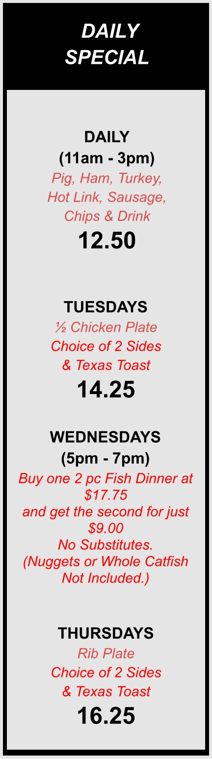 DAILY SPECIALS DAILY (11am - 3pm) Pig, Ham, Turkey,  Hot Link, Sausage,  Chips & Drink 12.50  TUESDAYS ½ Chicken Plate Choice of 2 Sides & Texas Toast 14.25  WEDNESDAYS (5pm - 7pm) Buy one 2 pc Fish Dinner at $17.75  and get the second for just $9.00 No Substitutes. (Nuggets or Whole Catfish Not Included.)  THURSDAYS Rib Plate Choice of 2 Sides & Texas Toast 16.25